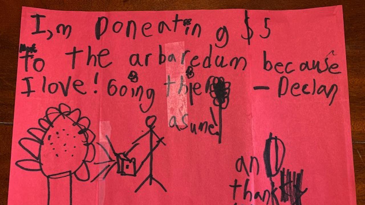 Declan's letter to the Arboretum. I'm donating $5 to the Arboretum because I love going there! Awesome! And thank you for keeping it open! See the full image below. Declan's note reads: I'm donating $5 to the Arboretum because I love going there! Awesome! And thank you for keeping it open! (It looks like a flower with a bee which is also great!)